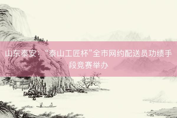 山东泰安：“泰山工匠杯”全市网约配送员功绩手段竞赛举办