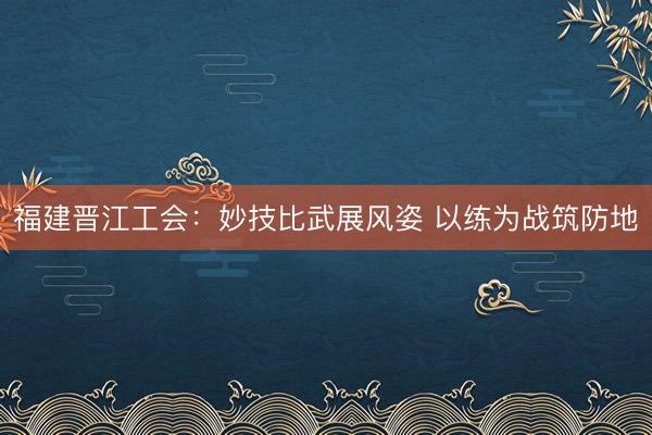 福建晋江工会：妙技比武展风姿 以练为战筑防地