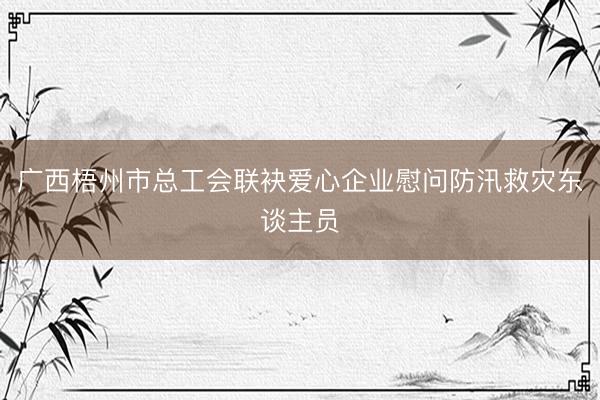 广西梧州市总工会联袂爱心企业慰问防汛救灾东谈主员