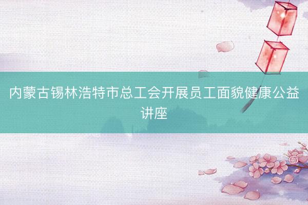 内蒙古锡林浩特市总工会开展员工面貌健康公益讲座