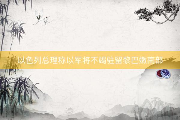 以色列总理称以军将不竭驻留黎巴嫩南部