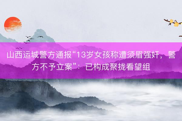 山西运城警方通报“13岁女孩称遭须眉强奸，警方不予立案”：已构成聚拢看望组