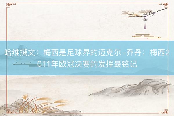 哈维撰文：梅西是足球界的迈克尔-乔丹；梅西2011年欧冠决赛的发挥最铭记
