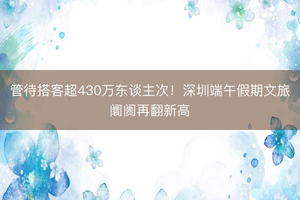 管待搭客超430万东谈主次！深圳端午假期文旅阛阓再翻新高