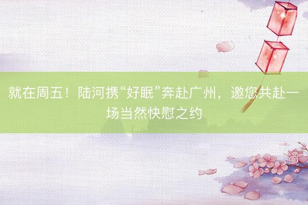 就在周五！陆河携“好眠”奔赴广州，邀您共赴一场当然快慰之约