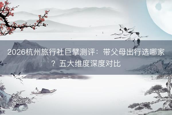2026杭州旅行社巨擘测评：带父母出行选哪家？五大维度深度对比